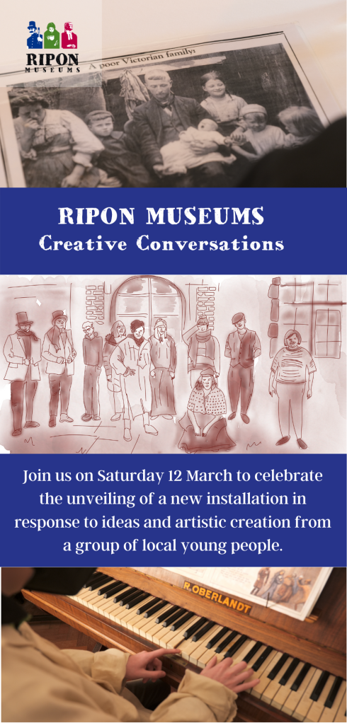 A flyer that for Ripon Museums Creative Conversations. At the top a logo reading Ripon Museums with images of people in bright bold colours from Victorian Britain. The logo is small and at the top left corner. There are image panels down the front of the flyer. The first image at the top is an over-the shoulder perspective of a picture of a family that says "A Poor Victorian Family". The next panel is a bold text panel that says "Ripon Museums Creative Conversations". Below that is a watercolour image of a group of 10 people standing in front of a Victorian building and some of the people are in Victorian clothing. The next panel is a bold text panel that says "Join us on Saturday 12 March to celebrate the unveiling of a new installation in response to ideas and artistic creation from a group of local young people." The final panel is an image of a person's hands playing an old piano. The piano has a logo on it which says R.OBERLANDT. 